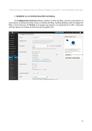 Taller de Creación y Mantenimiento de un Blog en Wordpress.com (2014) – Centro Guadalinfo Cenes Vega

5. MODIFICA LA CONFIGURACIÓN GENERAL
En Configuración>General podemos cambiar el título del Blog, una breve descripción, la
zona horaria, el formato de fecha y hora y el idioma del Blog. También podemos subir la imagen del
Blog o Icono (favicon). El favicon es la imagen que aparece a la izquierda de la URL o dirección
web que aparece en la barra de dirección del navegador web.

13

 