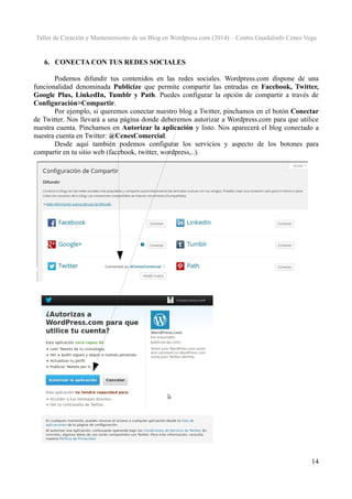 Taller de Creación y Mantenimiento de un Blog en Wordpress.com (2014) – Centro Guadalinfo Cenes Vega

6. CONECTA CON TUS REDES SOCIALES
Podemos difundir tus contenidos en las redes sociales. Wordpress.com dispone de una
funcionalidad denominada Publicize que permite compartir las entradas en Facebook, Twitter,
Google Plus, LinkedIn, Tumblr y Path. Puedes configurar la opción de compartir a través de
Configuración>Compartir.
Por ejemplo, si queremos conectar nuestro blog a Twitter, pinchamos en el botón Conectar
de Twitter. Nos llevará a una página donde deberemos autorizar a Wordpress.com para que utilice
nuestra cuenta. Pinchamos en Autorizar la aplicación y listo. Nos aparecerá el blog conectado a
nuestra cuenta en Twitter: @CenesComercial.
Desde aquí también podemos configurar los servicios y aspecto de los botones para
compartir en tu sitio web (facebook, twitter, wordpress,..).

14

 
