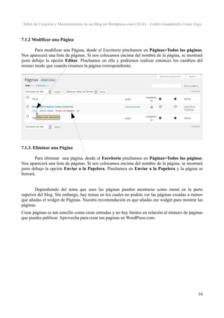 Taller de Creación y Mantenimiento de un Blog en Wordpress.com (2014) – Centro Guadalinfo Cenes Vega

7.1.2 Modificar una Página
Para modificar una Página, desde el Escritorio pinchamos en Páginas>Todos las páginas.
Nos aparecerá una lista de páginas. Si nos colocamos encima del nombre de la página, se mostrará
justo debajo la opción Editar. Pinchamos en ella y podremos realizar entonces los cambios del
mismo modo que cuando creamos la página correspondiente.

7.1.3. Eliminar una Página
Para eliminar una página, desde el Escritorio pinchamos en Páginas>Todos las páginas.
Nos aparecerá una lista de páginas. Si nos colocamos encima del nombre de la página, se mostrará
justo debajo la opción Enviar a la Papelera. Pinchamos en Enviar a la Papelera y la página se
borrará.
Dependiendo del tema que uses las páginas pueden mostrarse como menú en la parte
superior del blog. Sin embargo, hay temas en los cuales no podrás ver las páginas creadas a menos
que añadas el widget de Páginas. Nuestra recomendación es que añadas ese widget para mostrar las
páginas.
Crear páginas es tan sencillo como crear entradas y no hay límites en relación al número de páginas
que puedes publicar. Aprovecha para crear tus paginas en WordPress.com.

16

 