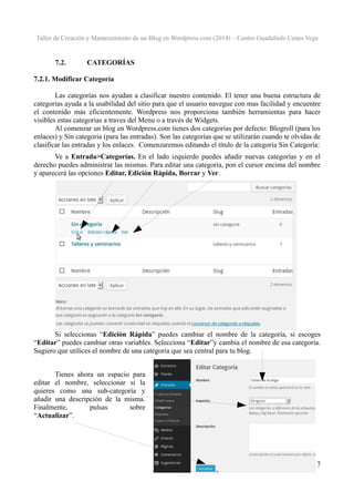 Taller de Creación y Mantenimiento de un Blog en Wordpress.com (2014) – Centro Guadalinfo Cenes Vega

7.2.

CATEGORÍAS

7.2.1. Modificar Categoría
Las categorías nos ayudan a clasificar nuestro contenido. El tener una buena estructura de
categorías ayuda a la usabilidad del sitio para que el usuario navegue con mas facilidad y encuentre
el contenido más eficientemente. Wordpress nos proporciona también herramientas para hacer
visibles estas categorias a traves del Menu o a través de Widgets.
Al comenzar un blog en Wordpress.com tienes dos categorías por defecto: Blogroll (para los
enlaces) y Sin categoria (para las entradas). Son las categorías que se utilizarán cuando te olvidas de
clasificar las entradas y los enlaces. Comenzaremos editando el título de la categoría Sin Categoría:
Ve a Entrada>Categorías. En el lado izquierdo puedes añadir nuevas categorías y en el
derecho puedes administrar las mismas. Para editar una categoría, pon el cursor encima del nombre
y aparecerá las opciones Editar, Edición Rápida, Borrar y Ver.

Si seleccionas “Edición Rápida” puedes cambiar el nombre de la categoría, si escoges
“Editar” puedes cambiar otras variables. Selecciona “Editar”y cambia el nombre de esa categoría.
Sugiero que utilices el nombre de una categoría que sea central para tu blog.
Tienes ahora un espacio para
editar el nombre, seleccionar si la
quieres como una sub-categoría y
añadir una descripción de la misma.
Finalmente,
pulsas
sobre
“Actualizar”.

17

 