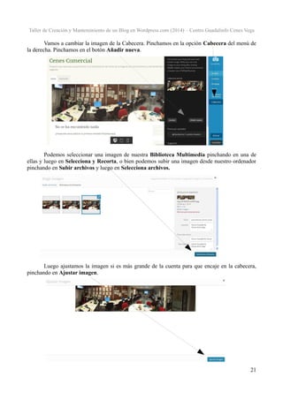 Taller de Creación y Mantenimiento de un Blog en Wordpress.com (2014) – Centro Guadalinfo Cenes Vega

Vamos a cambiar la imagen de la Cabecera. Pinchamos en la opción Cabecera del menú de
la derecha. Pinchamos en el botón Añadir nueva.

Podemos seleccionar una imagen de nuestra Biblioteca Multimedia pinchando en una de
ellas y luego en Selecciona y Recorta, o bien podemos subir una imagen desde nuestro ordenador
pinchando en Subir archivos y luego en Selecciona archivos.

Luego ajustamos la imagen si es más grande de la cuenta para que encaje en la cabecera,
pinchando en Ajustar imagen.

21

 