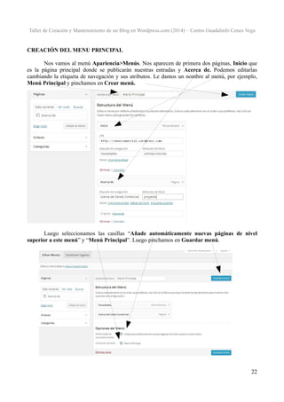 Taller de Creación y Mantenimiento de un Blog en Wordpress.com (2014) – Centro Guadalinfo Cenes Vega

CREACIÓN DEL MENU PRINCIPAL
Nos vamos al menú Apariencia>Menús. Nos aparecen de primera dos páginas, Inicio que
es la página principal donde se publicarán nuestras entradas y Acerca de. Podemos editarlas
cambiando la etiqueta de navegación y sus atributos. Le damos un nombre al menú, por ejemplo,
Menú Principal y pinchamos en Crear menú.

Luego seleccionamos las casillas “Añade automáticamente nuevas páginas de nivel
superior a este menú” y “Menú Principal”. Luego pinchamos en Guardar menú.

22

 