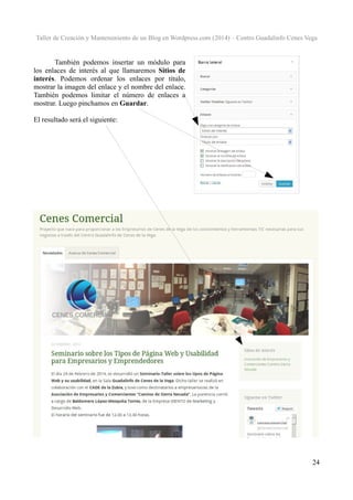 Taller de Creación y Mantenimiento de un Blog en Wordpress.com (2014) – Centro Guadalinfo Cenes Vega

También podemos insertar un módulo para
los enlaces de interés al que llamaremos Sitios de
interés. Podemos ordenar los enlaces por título,
mostrar la imagen del enlace y el nombre del enlace.
También podemos limitar el número de enlaces a
mostrar. Luego pinchamos en Guardar.
El resultado será el siguiente:

24

 
