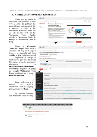 Taller de Creación y Mantenimiento de un Blog en Wordpress.com (2014) – Centro Guadalinfo Cenes Vega

9. VERIFICA TU SITIO WEB EN BUSCADORES
Ahora que ya tienes la
estructura y el diseño de tu sitio
web y antes de publicar tus
contenidos es imprescindible dar
a conocer tu sitio a los
buscadores. Para ello, debes dar
de alta tu sitio web en las
Webmaster
Tools.
Puedes
acceder a Webmaster Tools de
Google y a Webmaster Tools de
Bing.
Vamos a Webmaster
Tools de Google. Colocamos la
dirección del blog en la caja de
texto a la izquierda del botón
Añadir al sitio y pinchamos en él.
Copiamos el código de
verificación que nos devuelven.
Nos vamos a nuestro escritorio y
pinchamos
en
Herramientas>Herramientas
disponibles. Pegamos el código
en Google Webmaster Tools.
Luego pinchamos en el botón
Guardar cambios.
Luego volvemos a la
ventana
del
servicio
Webmaster Tools de Google y
pinchamos en Verificar.
Lo mismo hacemos
con Webmaster Tools de Bing.

25

 