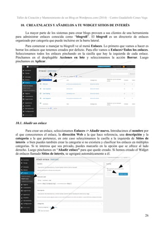 Taller de Creación y Mantenimiento de un Blog en Wordpress.com (2014) – Centro Guadalinfo Cenes Vega

10. CREA ENLACES Y AÑADELOS A TU WIDGET SITIOS DE INTERÉS
La mayor parte de los sistemas para crear blogs proveen a sus clientes de una herramienta
para administrar enlaces conocida como “blogroll”. El blogroll es un directorio de enlaces
organizado por categoría que puede incluirse en la barra lateral.
Para comenzar a manejar tu blogroll ve al menú Enlaces. Lo primero que vamos a hacer es
borrar los enlaces que tenemos creados por defecto. Para ello vamos a Enlaces>Todos los enlaces.
Seleccionamos todos los enlaces pinchando en la casilla que hay la izquierda de cada enlace.
Pinchamos en el desplegable Acciones en lote y seleccionamos la acción Borrar. Luego
pinchamos en Aplicar.

10.1. Añadir un enlace
Para crear un enlace, seleccionamos Enlaces -> Añadir nuevo. Introducimos el nombre por
el que conoceremos el enlace, la dirección Web a la que hace referencia, una descripción y la
categoría a la que pertenece, en este caso seleccionamos la casilla a la izquierda de Sitios de
interés o bien puedes también crear la categoría si no existiera y clasificar los enlaces en múltiples
categorías. Si te interesa que sea privado, puedes marcarlo en la opción que se ofrece al lado
derecho. Luego pinchamos en “Añadir enlace” para que quede creado. Si hemos creado el Widget
de enlaces llamado Sitios de interés, se agregará automáticamente a él.

26

 