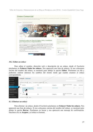 Taller de Creación y Mantenimiento de un Blog en Wordpress.com (2014) – Centro Guadalinfo Cenes Vega

10.2. Editar un enlace
Para editar el nombre, dirección web o descripción de un enlace, desde el Escritorio
pinchamos en Enlaces>Todos los enlaces. Nos aparecerá una lista de enlaces. Si nos colocamos
encima del nombre del enlace, se mostrará justo debajo la opción Editar. Pinchamos en ella y
podremos realizar entonces los cambios del mismo modo que cuando creamos el enlace
correspondiente.

8.3. Eliminar un enlace
Para eliminar un enlace, desde el Escritorio pinchamos en Enlaces>Todos los enlaces. Nos
aparecerá una lista de enlaces. Si nos colocamos encima del nombre del enlace, se mostrará justo
debajo la opción Borrar. Pinchamos en borrar y nos aparecerá una mensaje de confirmación.
Hacemos clic en Aceptar y el enlace se borrará.

27

 