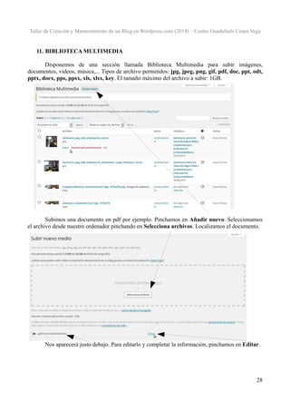 Taller de Creación y Mantenimiento de un Blog en Wordpress.com (2014) – Centro Guadalinfo Cenes Vega

11. BIBLIOTECA MULTIMEDIA
Disponemos de una sección llamada Biblioteca Multimedia para subir imágenes,
documentos, videos, música,... Tipos de archivo permitidos: jpg, jpeg, png, gif, pdf, doc, ppt, odt,
pptx, docx, pps, ppsx, xls, xlsx, key. El tamaño máximo del archivo a subir: 1GB.

Subimos una documento en pdf por ejemplo. Pinchamos en Añadir nuevo. Seleccionamos
el archivo desde nuestro ordenador pinchando en Selecciona archivos. Localizamos el documento.

Nos aparecerá justo debajo. Para editarlo y completar la información, pinchamos en Editar.

28

 