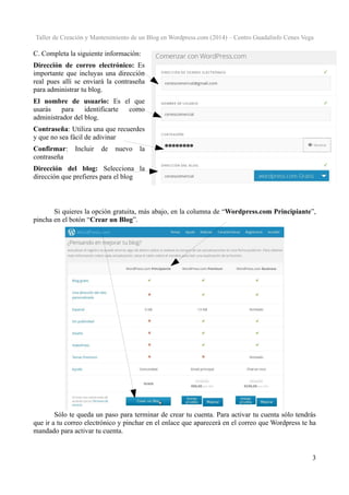 Taller de Creación y Mantenimiento de un Blog en Wordpress.com (2014) – Centro Guadalinfo Cenes Vega

C. Completa la siguiente información:
Dirección de correo electrónico: Es
importante que incluyas una dirección
real pues allí se enviará la contraseña
para administrar tu blog.
El nombre de usuario: Es el que
usarás
para
identificarte
como
administrador del blog.
Contraseña: Utiliza una que recuerdes
y que no sea fácil de adivinar
Confirmar:
contraseña

Incluir

de

nuevo

la

Dirección del blog: Selecciona la
dirección que prefieres para el blog

Si quieres la opción gratuita, más abajo, en la columna de “Wordpress.com Principiante”,
pincha en el botón “Crear un Blog”.

Sólo te queda un paso para terminar de crear tu cuenta. Para activar tu cuenta sólo tendrás
que ir a tu correo electrónico y pinchar en el enlace que aparecerá en el correo que Wordpress te ha
mandado para activar tu cuenta.

3

 