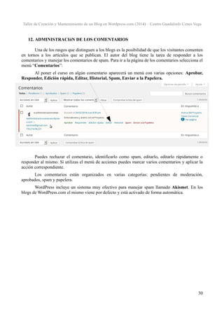 Taller de Creación y Mantenimiento de un Blog en Wordpress.com (2014) – Centro Guadalinfo Cenes Vega

12. ADMINISTRACIóN DE LOS COMENTARIOS
Una de los rasgos que distinguen a los blogs es la posibilidad de que los visitantes comenten
en tornos a los artículos que se publican. El autor del blog tiene la tarea de responder a los
comentarios y manejar los comentarios de spam. Para ir a la página de los comentarios selecciona el
menú “Comentarios”:
Al poner el curso en algún comentario aparecerá un menú con varias opciones: Aprobar,
Responder, Edición rápida, Editar, Historial, Spam, Enviar a la Papelera.

Puedes rechazar el comentario, identificarlo como spam, editarlo, editarlo rápidamente o
responder al mismo. Si utilizas el menú de acciones puedes marcar varios comentarios y aplicar la
acción correspondiente.
Los comentarios están organizados en varias categorías: pendientes de moderación,
aprobados, spam y papelera.
WordPress incluye un sistema muy efectivo para manejar spam llamado Akismet. En los
blogs de WordPress.com el mismo viene por defecto y está activado de forma automática.

30

 