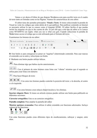 Taller de Creación y Mantenimiento de un Blog en Wordpress.com (2014) – Centro Guadalinfo Cenes Vega

Vamos a ver ahora el Editor de que dispone Wordpress.com para escribir texto en el cuadro
de texto tanto en Entradas como en las Páginas. Veamos las características de este editor.
El editor tiene dos pestañas principales: Visual y Texto. Si tienes seleccionado la pestaña de
Visual no verás los códigos que están detrás de lo que publicas. Para publicar contenido en Internet
es necesario utilizar lo que se conoce como el lenguaje HTML. El editor facilita el que puedas
incluir las etiquetas sin que te des cuenta de ello. Es por ello que a este tipo de editor se le conoce
como WYSIWYG (en inglés: what you see is what you get). Cuando seleccionas la pestaña de
Texto tienes acceso al código que se está utilizando para el formato del texto.
Examinemos los botones de ese editor:

B: Este botón es para ennegrecer (o poner en “negritas”) determinado contenido. Para usar marcas
el contenido con tu ratón y seleccionas ese botón.
I: Mediante este botón puedes utilizar itálicas.
: Para eliminar algo que habías escrito anteriormente.
: Con el primero de estos botones creas listas con “viñetas” mientras que el segundo se
utiliza para crear listas con números
: Para hacer bloques de texto
: Con estos tres botones puedes controlar la posición del texto: a la derecha, al centro
o a la izquierda.
: Con estos botones crear enlaces (hipervínculos) y los eliminas.
Insertar etiqueta More: Si tienes un artículo extenso puedes utilizar este botón para publicarlo en
diferentes secciones.
Corrector ortográfico: Este es un corrector ortográfico.
Pantalla completa: Para ampliar la pantalla del editor
Mostrar opciones avanzadas: Para utilizar el editor extendido con funciones adicionales. Incluyo
captura de las funciones:

Con estas funciones puedes creas diferentes tipos de encabezamiento, subrayar y sangrar, entre
otras.

32

 