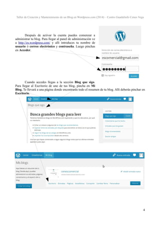Taller de Creación y Mantenimiento de un Blog en Wordpress.com (2014) – Centro Guadalinfo Cenes Vega

Después de activar la cuenta puedes comenzar a
administrar tu blog. Para llegar al panel de administración ve
a http://es.wordpress.com/ y allí introduces tu nombre de
usuario ó correo electrónico y contraseña. Luego pinchas
en Acceder.

Cuando accedes llegas a la sección Blog que sigo.
Para llegar al Escritorio de uno de tus blog, pincha en Mi
Blog. Te llevará a una página donde encontrarás todo el resumen de tu blog. Allí deberás pinchar en
Escritorio.

4

 
