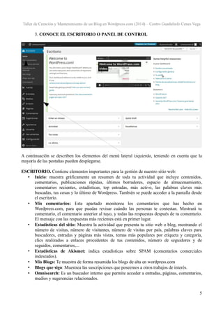Taller de Creación y Mantenimiento de un Blog en Wordpress.com (2014) – Centro Guadalinfo Cenes Vega

3. CONOCE EL ESCRITORIO O PANEL DE CONTROL

A continuación se describen los elementos del menú lateral izquierdo, teniendo en cuenta que la
mayoría de las pestañas pueden desplegarse.
ESCRITORIO. Contiene elementos importantes para la gestión de nuestro sitio web:
• Inicio: muestra gráficamente un resumen de toda tu actividad que incluye contenidos,
comentarios, publicaciones rápidas, últimos borradores, espacio de almacenamiento,
comentarios recientes, estadísticas, top entradas, más activo, las palabras claves más
buscadas, tus cosas y lo último de Wordpress. También se puede acceder a la pantalla desde
el escritorio.
• Mis comentarios: Este apartado monitorea los comentarios que has hecho en
Wordpress.com, para que puedas revisar cuándo las personas te contestan. Mostrará tu
comentario, el comentario anterior al tuyo, y todas las respuestas después de tu comentario.
El mensaje con las respuestas más recientes está en primer lugar.
• Estadísticas del sitio: Muestra la actividad que presenta tu sitio web o blog, mostrando el
número de visitas, número de visitantes, número de visitas por país, palabras claves para
buscadores, entradas y páginas más vistas, temas más populares por etiqueta y categoría,
clics realizados a enlaces procedentes de tus contenidos, número de seguidores y de
seguidos, comentarios,...
• Estadísticas de Akismet: indica estadísticas sobre SPAM (comentarios comerciales
indeseados).
• Mis Blogs: Te muestra de forma resumida los blogs de alta en wordpress.com
• Blogs que sigo: Muestrea las suscripciones que poseemos a otros trabajos de interés.
• Omnisearch: Es un buscador interno que permite acceder a entradas, páginas, comentarios,
medios y sugerencias relacionados.
5

 
