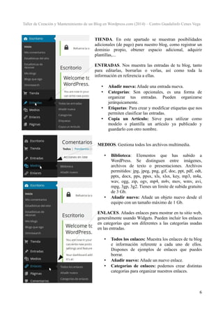 Taller de Creación y Mantenimiento de un Blog en Wordpress.com (2014) – Centro Guadalinfo Cenes Vega

TIENDA. En este apartado se muestran posibilidades
adicionales (de pago) para nuestro blog, como registrar un
dominio propio, obtener espacio adicional, adquirir
plantillas,...
ENTRADAS. Nos muestra las entradas de tu blog, tanto
para editarlas, borrarlas o verlas, así como toda la
información en referencia a ellas.
Añadir nueva: Añade una entrada nueva.
Categorías: Son opcionales, es una forma de
organizar tus entradas. Pueden organizarse
jerárquicamente.
Etiquetas: Para crear y modificar etiquetas que nos
permiten clasificar las entradas.
Copia un Artículo: Sirve para utilizar como
modelo o plantilla un artículo ya publicado y
guardarlo con otro nombre.

•
•

•
•

MEDIOS. Gestiona todos los archivos multimedia.
•

•

Biblioteca: Elementos que has subido a
WordPress. Se distinguen entre imágenes,
archivos de texto o presentaciones. Archivos
permitidos: jpg, jpeg, png, gif, doc, ppt, pdf, odt,
pptx, docx, pps, ppsx, xls, xlsx, key, mp3, m4a,
wav, ogg, zip, ogv, mp4, m4v, mov, wmv, avi,
mpg, 3gp, 3g2. Tienes un límite de subida gratuito
de 3 Gb.
Añadir nuevo: Añade un objeto nuevo desde el
equipo con un tamaño máximo de 1 Gb.

ENLACES. Añades enlaces para mostrar en tu sitio web,
generalmente usando Widgets. Pueden incluir los enlaces
en categorías que son diferentes a las categorías usadas
en las entradas.
•

•
•

Todos los enlaces: Muestra los enlaces de tu blog
e información referente a cada uno de ellos.
Dispones de ejemplos de enlaces que puedes
borrar.
Añadir nuevo: Añade un nuevo enlace.
Categorías de enlaces: podemos crear distintas
categorías para organizar nuestros enlaces.

6

 