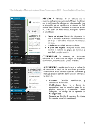 Taller de Creación y Mantenimiento de un Blog en Wordpress.com (2014) – Centro Guadalinfo Cenes Vega

PÁGINAS. A diferencia de las entradas que se
muestran en la primera página de tu blog en el orden en
que se publicaron, las páginas son más adecuadas para
un contenido que no cambien en el tiempo, de fácil
acceso, como Datos de Contacto o información Acerca
de... Sería como un menú situado en la parte superior
de las entradas.
Todas las páginas: Muestra las páginas en las
que se distribuye tu trabajo, así como el estado
en el que se encuentran o si están pendientes de
revisión.
Añadir nueva: Añade una nueva página.
Copiar una página: Sirve para utilizar como
modelo o plantilla una página ya publicada y
guardarla con otro nombre.

•

•
•

COMENTARIOS. Se muestran los comentarios
existentes en el sitio web con objeto de aceptarlos,
responderlos, marcarlos como spam o borrarlos.
SUGERENCIAS. Sección que incluye la realización
de encuestas a través de la plataforma polldaddy,
calificaciones de los usuarios sobre tus contenidos y
mensajes directos recibidos de los usuarios a través de
tu sitio web.
•
•

•

Encuestas:
Creación,
modificación
y
eliminación de encuestas.
Calificaciones: Para ver o borrar las
puntuaciones que tus usuarios hacen de tus
páginas, entradas y comentarios. Puedes
configurar los ratings en el apartado de
Configuración.
Sugerencias: Gestión de mensajes directos de
los usuarios a través de tu sitio web.

7

 
