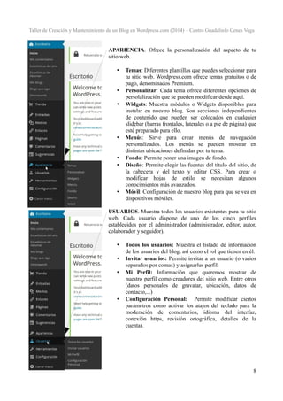 Taller de Creación y Mantenimiento de un Blog en Wordpress.com (2014) – Centro Guadalinfo Cenes Vega

APARIENCIA. Ofrece la personalización del aspecto de tu
sitio web.
•

•
•

•

•
•

•

Temas: Diferentes plantillas que puedes seleccionar para
tu sitio web. Wordpress.com ofrece temas gratuitos o de
pago, denominados Premium.
Personalizar: Cada tema ofrece diferentes opciones de
persolalización que se pueden modificar desde aquí.
Widgets: Muestra módulos o Widgets disponibles para
instalar en nuestro blog. Son secciones independientes
de contenido que pueden ser colocados en cualquier
slidebar (barras frontales, laterales o a pie de página) que
esté preparado para ello.
Menús: Sirve para crear menús de navegación
personalizados. Los menús se pueden mostrar en
distintas ubicaciones definidas por tu tema.
Fondo: Permite poner una imagen de fondo.
Diseño: Permite elegir las fuentes del título del sitio, de
la cabecera y del texto y editar CSS. Para crear o
modificar hojas de estilo se necesitan algunos
conocimientos más avanzados.
Móvil: Configuración de nuestro blog para que se vea en
dispositivos móviles.

USUARIOS. Muestra todos los usuarios existentes para tu sitio
web. Cada usuario dispone de uno de los cinco perfiles
establecidos por el administrador (administrador, editor, autor,
colaborador y seguidor).
•
•
•

•

Todos los usuarios: Muestra el listado de información
de los usuarios del blog, así como el rol que tienen en él.
Invitar usuarios: Permite invitar a un usuario (o varios
separados por comas) y asignarles perfil.
Mi Perfil: Información que queremos mostrar de
nuestro perfil como creadores del sitio web. Entre otros
(datos personales de gravatar, ubicación, datos de
contacto,...)
Configuración Personal: Permite modificar ciertos
parámetros como activar los atajos del teclado para la
moderación de comentarios, idioma del interfaz,
conexión https, revisión ortográfica, detalles de la
cuenta).

8

 