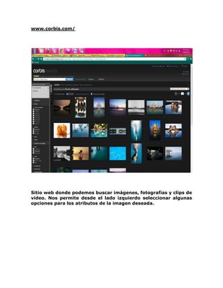 www.corbis.com/




Sitio web donde podemos buscar imágenes, fotografías y clips de
video. Nos permite desde el lado izquierdo seleccionar algunas
opciones para los atributos de la imagen deseada.
 