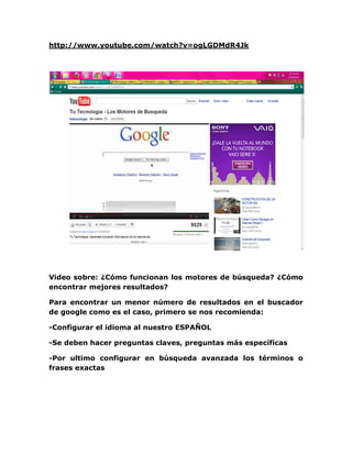 http://www.youtube.com/watch?v=ogLGDMdR4Jk




Video sobre: ¿Cómo funcionan los motores de búsqueda? ¿Cómo
encontrar mejores resultados?

Para encontrar un menor número de resultados en el buscador
de google como es el caso, primero se nos recomienda:

-Configurar el idioma al nuestro ESPAÑOL

-Se deben hacer preguntas claves, preguntas más específicas

-Por ultimo configurar en búsqueda avanzada los términos o
frases exactas
 