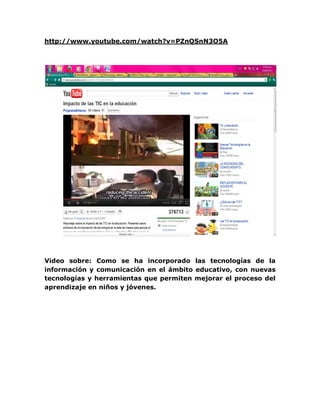 http://www.youtube.com/watch?v=PZnQSnN3O5A




Video sobre: Como se ha incorporado las tecnologías de la
información y comunicación en el ámbito educativo, con nuevas
tecnologías y herramientas que permiten mejorar el proceso del
aprendizaje en niños y jóvenes.
 