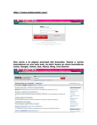 http://www.metacrawler.com/




Nos envía a la página principal del buscador. Reúne a varios
buscadores en una sola web, es decir busca en otros buscadores
como: Google, Yahoo, Ask, About, Bing, Live Search.
 