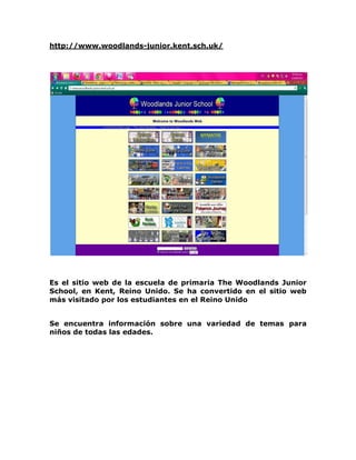 http://www.woodlands-junior.kent.sch.uk/




Es el sitio web de la escuela de primaria The Woodlands Junior
School, en Kent, Reino Unido. Se ha convertido en el sitio web
más visitado por los estudiantes en el Reino Unido


Se encuentra información sobre una variedad de temas para
niños de todas las edades.
 