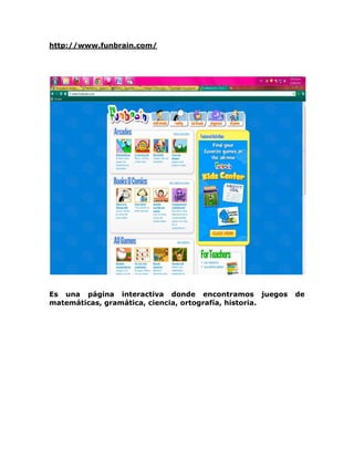 http://www.funbrain.com/




Es una página interactiva donde encontramos juegos       de
matemáticas, gramática, ciencia, ortografía, historia.
 