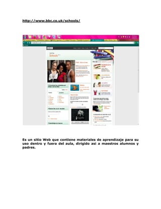 http://www.bbc.co.uk/schools/




Es un sitio Web que contiene materiales de aprendizaje para su
uso dentro y fuera del aula, dirigido asi a maestros alumnos y
padres.
 