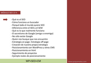 - Qué es el SEO
- Cómo funciona un buscador
- Porqué todo el mundo quiere SEO
- Diferencia entre el SEO y el SEM
- Qué es lo que realmente funciona
- El secretismo de Google (amigo o enemigo)
- No sólo existe Google
- Quien nos busque que nos encuentre
- Estrategia on page. Estrategia off page
- Creación de nuestra propia estrategia
- Posicionamiento con WordPress y otros CMS
- Posicionamiento en html
- Seguimiento de proyectos
- Ejemplo reales de posicionamiento
MÓDULO SEO 15 h:
WP+SEO+CM www.quiquemateu.com
 