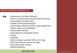 - Introducción a las Redes Sociales
- Qué es un Community. Funciones del Community
- Lo que debo y no debo hacer
- LinkedIn: Perfil. Red profesional
- ¿Cómo debo enfocar el perfil? Lo que puedo hacer
- Twitter. Todas sus posibilidades
- Herramientas Sociales
- Cómo generar la reputación Online
- Grupos
- Facebook
- Cómo conseguir usuarios. Perfil vs Fan Page
- Cómo promocionar nuestra fan page
- Otras alternativas sociales
- Mobile Marketing
MÓDULO COMMUNITY MANAGER 15 h:
WP+SEO+CM www.quiquemateu.com
 