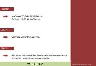 Mañanas: 09.00 a 14.00 horas
Tardes: 16.00 a 21.00 horas
HORARIO:
Valencia, Alicante, Castellón
LUGAR:
490 euros los 3 módulos. Precio módulo independiente
200 euros. Posibilidad de bonificación
PRECIO:
WP+SEO+CM www.quiquemateu.com
 