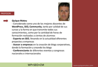 Quique Mateu
- Considerado como uno de los mejores docentes de
WordPress, SEO, Community, tanto por calidad de sus
cursos y la forma en que transmite todos sus
conocimientos, como por la cantidad de horas de
formación realizadas a cientos de alumnos
- Experto en SEO, llevando en la actualidad diferentes
proyectos a empresas
- Asesor a empresas en la creación de blogs corporativos,
dando la formación y creando los blogs
- Conferenciante de diferentes eventos y congresos
nacionales e internacionales
PROFESOR:
WP+SEO+CM www.quiquemateu.com
 