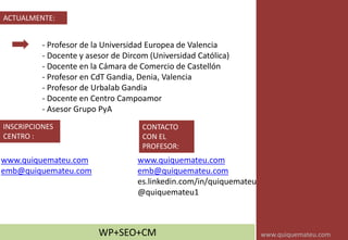 ACTUALMENTE:
- Profesor de la Universidad Europea de Valencia
- Docente y asesor de Dircom (Universidad Católica)
- Docente en la Cámara de Comercio de Castellón
- Profesor en CdT Gandia, Denia, Valencia
- Profesor de Urbalab Gandia
- Docente en Centro Campoamor
- Asesor Grupo PyA
www.quiquemateu.com
emb@quiquemateu.com
es.linkedin.com/in/quiquemateu
@quiquemateu1
INSCRIPCIONES
CENTRO :
WP+SEO+CM
CONTACTO
CON EL
PROFESOR:
www.quiquemateu.com
emb@quiquemateu.com
www.quiquemateu.com
 