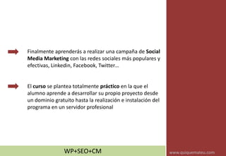 Finalmente aprenderás a realizar una campaña de Social
Media Marketing con las redes sociales más populares y
efectivas, Linkedin, Facebook, Twitter…
El curso se plantea totalmente práctico en la que el
alumno aprende a desarrollar su propio proyecto desde
un dominio gratuito hasta la realización e instalación del
programa en un servidor profesional
WP+SEO+CM www.quiquemateu.com
 