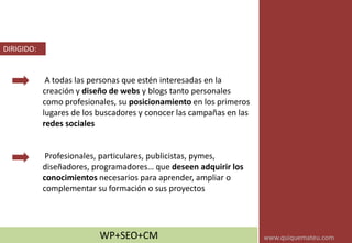 A todas las personas que estén interesadas en la
creación y diseño de webs y blogs tanto personales
como profesionales, su posicionamiento en los primeros
lugares de los buscadores y conocer las campañas en las
redes sociales
Profesionales, particulares, publicistas, pymes,
diseñadores, programadores… que deseen adquirir los
conocimientos necesarios para aprender, ampliar o
complementar su formación o sus proyectos
DIRIGIDO:
WP+SEO+CM www.quiquemateu.com
 