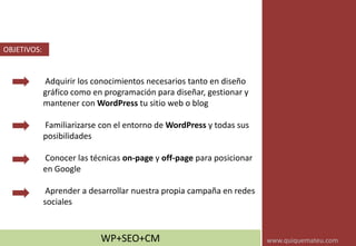 Adquirir los conocimientos necesarios tanto en diseño
gráfico como en programación para diseñar, gestionar y
mantener con WordPress tu sitio web o blog
Familiarizarse con el entorno de WordPress y todas sus
posibilidades
Conocer las técnicas on-page y off-page para posicionar
en Google
Aprender a desarrollar nuestra propia campaña en redes
sociales
OBJETIVOS:
WP+SEO+CM www.quiquemateu.com
 