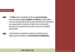 El Taller está concebido de forma personalizada,
estructurada en tres unidades temáticas, organizadas
con una orientación práctica para estimular al estudiante
sus capacidades creativas a través de la realización
de ejercicios y prácticas en cada una de las unidades
planteadas
Estimulamos el proceso creativo, el interés por la
observación analítica y el desarrollo de habilidades
METODOLOGÍA:
WP+SEO+CM www.quiquemateu.com
 