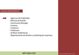 - Agencias de Publicidad
- Oficinas de Diseño
- Community Manager
- Creativo
- Freelance
- Profesores
- Gráficas Publicitarias
- Departamento de Diseño y marketing de empresas
SALIDAS PROFESIONALES:
WP+SEO+CM www.quiquemateu.com
 