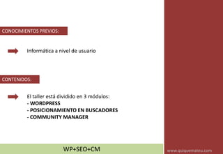 Informática a nivel de usuario
CONOCIMIENTOS PREVIOS:
CONTENIDOS:
El taller está dividido en 3 módulos:
- WORDPRESS
- POSICIONAMIENTO EN BUSCADORES
- COMMUNITY MANAGER
WP+SEO+CM www.quiquemateu.com
 