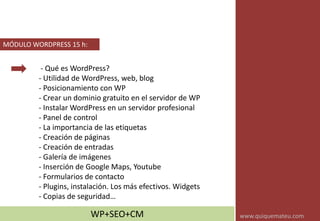 - Qué es WordPress?
- Utilidad de WordPress, web, blog
- Posicionamiento con WP
- Crear un dominio gratuito en el servidor de WP
- Instalar WordPress en un servidor profesional
- Panel de control
- La importancia de las etiquetas
- Creación de páginas
- Creación de entradas
- Galería de imágenes
- Inserción de Google Maps, Youtube
- Formularios de contacto
- Plugins, instalación. Los más efectivos. Widgets
- Copias de seguridad…
MÓDULO WORDPRESS 15 h:
WP+SEO+CM www.quiquemateu.com
 