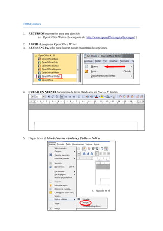 TEMA: Indices
1. RECURSOS necesarios para este ejercicio
a) OpenOffice Writer (descargado de: http://www.openoffice.org/es/descargar/ )
2. ABRIR el programa OpenOffice Writer
3. REFERENCIA, solo para ilustrar donde encontrará las opciones.
4. CREAR UN NUEVO documento de texto dando clic en Nuevo. Y tendrá:
5. Haga clic en el Menú Insertar – Indices y Tablas – Indices
 