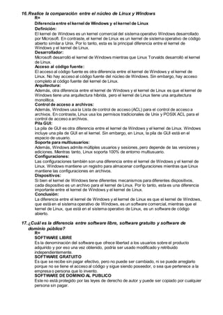 16.Realice la comparación entre el núcleo de Linux y Windows
R=
Diferencia entre el kernel de Windows y el kernel de Linux
Definición:
El kernel de Windows es un kernel comercial del sistema operativo Windows desarrollado
por Microsoft. En contraste, el kernel de Linux es un kernel de sistema operativo de código
abierto similar a Unix. Por lo tanto, esta es la principal diferencia entre el kernel de
Windows y el kernel de Linux.
Desarrollador:
Microsoft desarrolló el kernel de Windows mientras que Linux Torvalds desarrolló el kernel
de Linux.
Acceso al código fuente:
El acceso al código fuente es otra diferencia entre el kernel de Windows y el kernel de
Linux. No hay acceso al código fuente del núcleo de Windows. Sin embargo, hay acceso
completo al código fuente del kernel de Linux.
Arquitectura:
Además, otra diferencia entre el kernel de Windows y el kernel de Linux es que el kernel de
Windows tiene una arquitectura híbrida, pero el kernel de Linux tiene una arquitectura
monolítica.
Control de acceso a archivos:
Además, Windows usa la Lista de control de acceso (ACL) para el control de acceso a
archivos. En contraste, Linux usa los permisos tradicionales de Unix y POSIX ACL para el
control de acceso a archivos.
Pila GUI:
La pila de GUI es otra diferencia entre el kernel de Windows y el kernel de Linux. Windows
incluye una pila de GUI en el kernel. Sin embargo, en Linux, la pila de GUI está en el
espacio de usuario.
Soporte para multiusuarios:
Además, Windows admite múltiples usuarios y sesiones, pero depende de las versiones y
ediciones. Mientras tanto, Linux soporta 100% de entorno multiusuario.
Configuraciones:
Las configuraciones también son una diferencia entre el kernel de Windows y el kernel de
Linux. Windows mantiene un registro para almacenar configuraciones mientras que Linux
mantiene las configuraciones en archivos.
Dispositivos:
Si bien el kernel de Windows tiene diferentes mecanismos para diferentes dispositivos,
cada dispositivo es un archivo para el kernel de Linux. Por lo tanto, esta es una diferencia
importante entre el kernel de Windows y el kernel de Linux.
Conclusión:
La diferencia entre el kernel de Windows y el kernel de Linux es que el kernel de Windows,
que está en el sistema operativo de Windows, es un software comercial, mientras que el
kernel de Linux, que está en el sistema operativo de Linux, es un software de código
abierto.
17.¿Cuál es la diferencia entre software libre, software gratuito y software de
dominio público?
R=
SOFTWARE LIBRE
Es la denominación del software que ofrece libertad a los usuarios sobre el producto
adquirido y por eso una vez obtenido, podría ser usado modificado y retribuido
independientemente.
SOFTWARE GRATUITO
Es que se recibe sin pagar efectivo, pero no puede ser cambiado, ni se puede arreglarlo
porque no se tiene el acceso al código y sigue siendo poseedor, o sea que pertenece a la
empresa o persona que lo invento.
SOFTWARE DE DOMINIO AL PUBLICO
Este no está protegido por las leyes de derecho de autor y puede ser copiado por cualquier
persona sin pagar.
 