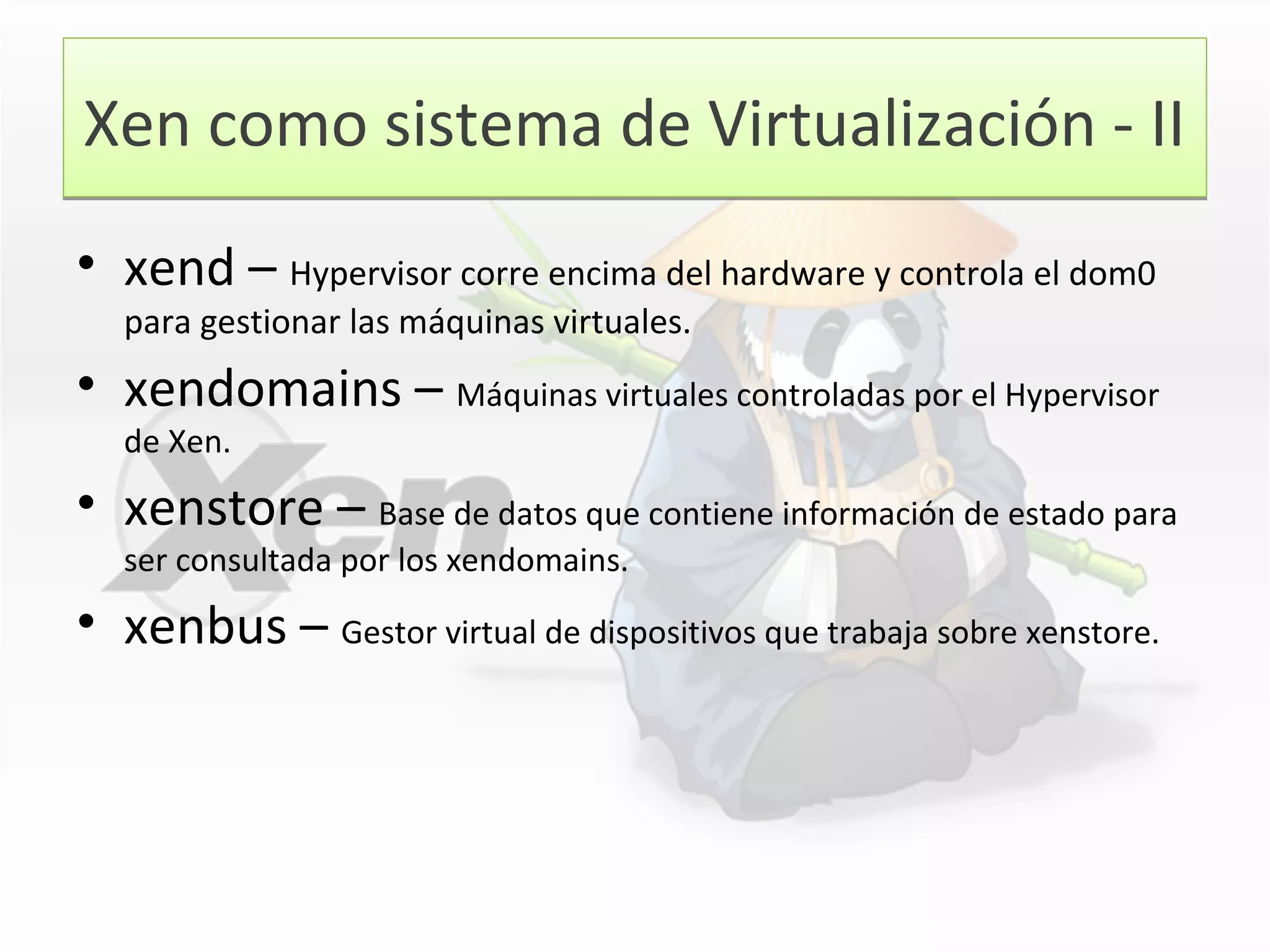 Xen como sistema de Virtualización - IIXen como sistema de Virtualización - II
• xend – Hypervisor corre encima del hardware y controla el dom0
para gestionar las máquinas virtuales.
• xendomains – Máquinas virtuales controladas por el Hypervisor
de Xen.
• xenstore – Base de datos que contiene información de estado para
ser consultada por los xendomains.
• xenbus – Gestor virtual de dispositivos que trabaja sobre xenstore.
 