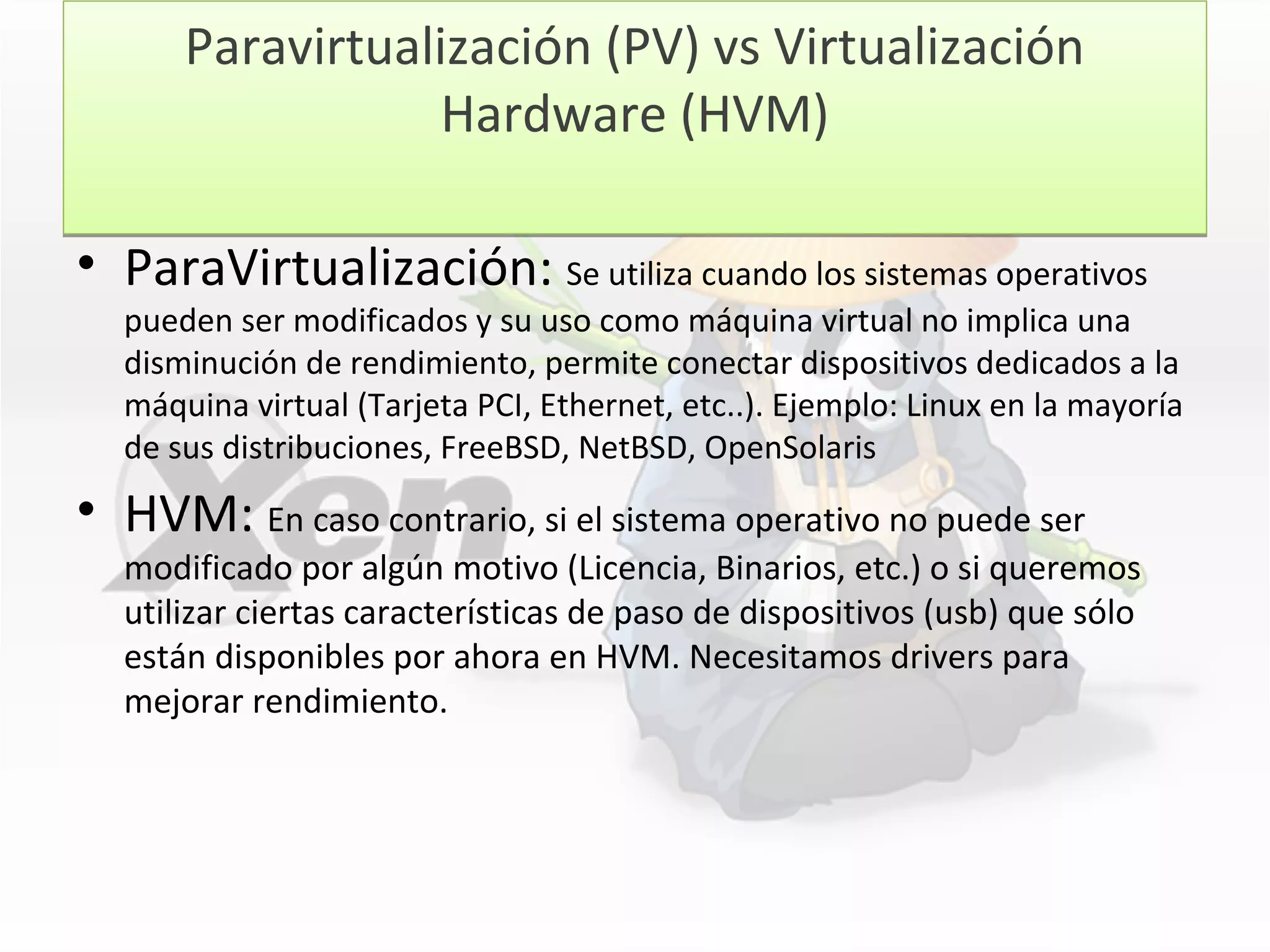 Paravirtualización (PV) vs Virtualización
Hardware (HVM)
Paravirtualización (PV) vs Virtualización
Hardware (HVM)
• ParaVirtualización: Se utiliza cuando los sistemas operativos
pueden ser modificados y su uso como máquina virtual no implica una
disminución de rendimiento, permite conectar dispositivos dedicados a la
máquina virtual (Tarjeta PCI, Ethernet, etc..). Ejemplo: Linux en la mayoría
de sus distribuciones, FreeBSD, NetBSD, OpenSolaris
• HVM: En caso contrario, si el sistema operativo no puede ser
modificado por algún motivo (Licencia, Binarios, etc.) o si queremos
utilizar ciertas características de paso de dispositivos (usb) que sólo
están disponibles por ahora en HVM. Necesitamos drivers para
mejorar rendimiento.
 