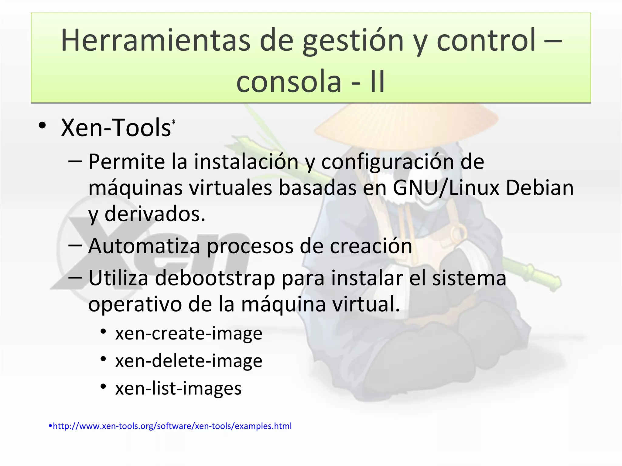 Herramientas de gestión y control –
consola - II
Herramientas de gestión y control –
consola - II
• Xen-Tools*
– Permite la instalación y configuración de
máquinas virtuales basadas en GNU/Linux Debian
y derivados.
– Automatiza procesos de creación
– Utiliza debootstrap para instalar el sistema
operativo de la máquina virtual.
• xen-create-image
• xen-delete-image
• xen-list-images
•http://www.xen-tools.org/software/xen-tools/examples.html
 
