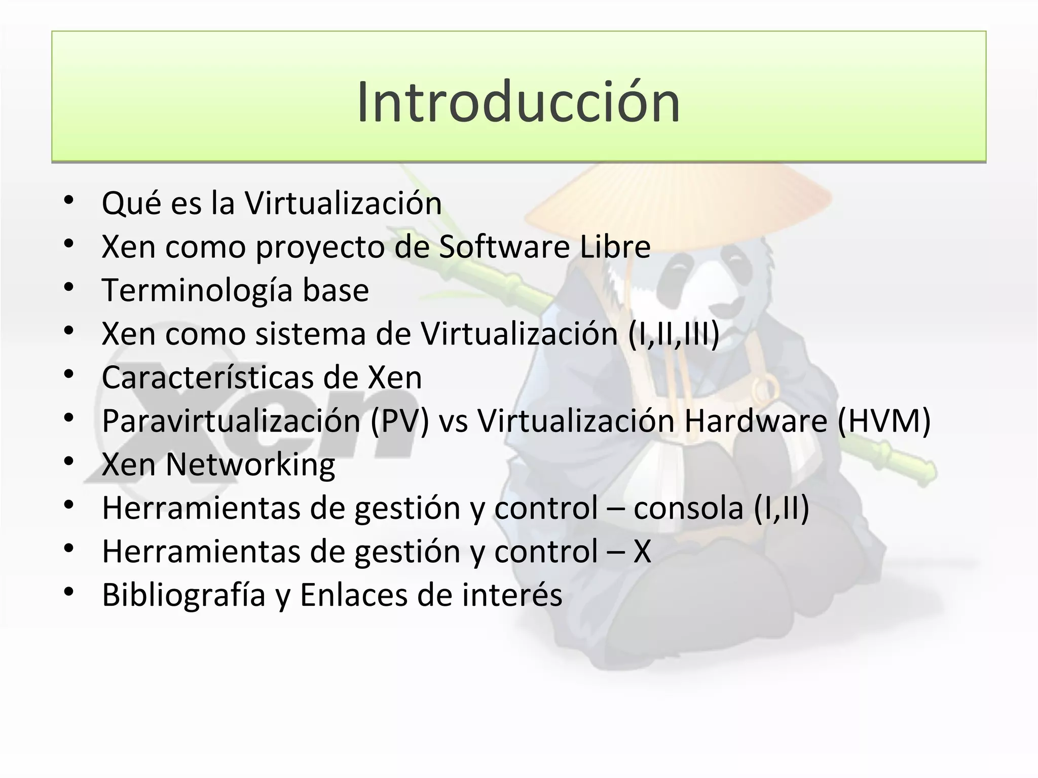 IntroducciónIntroducción
• Qué es la Virtualización
• Xen como proyecto de Software Libre
• Terminología base
• Xen como sistema de Virtualización (I,II,III)
• Características de Xen
• Paravirtualización (PV) vs Virtualización Hardware (HVM)
• Xen Networking
• Herramientas de gestión y control – consola (I,II)
• Herramientas de gestión y control – X
• Bibliografía y Enlaces de interés
 