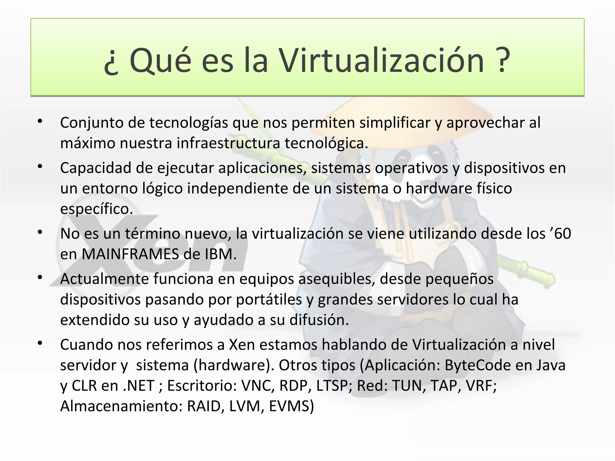 ¿ Qué es la Virtualización ?¿ Qué es la Virtualización ?
• Conjunto de tecnologías que nos permiten simplificar y aprovechar al
máximo nuestra infraestructura tecnológica.
• Capacidad de ejecutar aplicaciones, sistemas operativos y dispositivos en
un entorno lógico independiente de un sistema o hardware físico
específico.
• No es un término nuevo, la virtualización se viene utilizando desde los ’60
en MAINFRAMES de IBM.
• Actualmente funciona en equipos asequibles, desde pequeños
dispositivos pasando por portátiles y grandes servidores lo cual ha
extendido su uso y ayudado a su difusión.
• Cuando nos referimos a Xen estamos hablando de Virtualización a nivel
servidor y sistema (hardware). Otros tipos (Aplicación: ByteCode en Java
y CLR en .NET ; Escritorio: VNC, RDP, LTSP; Red: TUN, TAP, VRF;
Almacenamiento: RAID, LVM, EVMS)
 