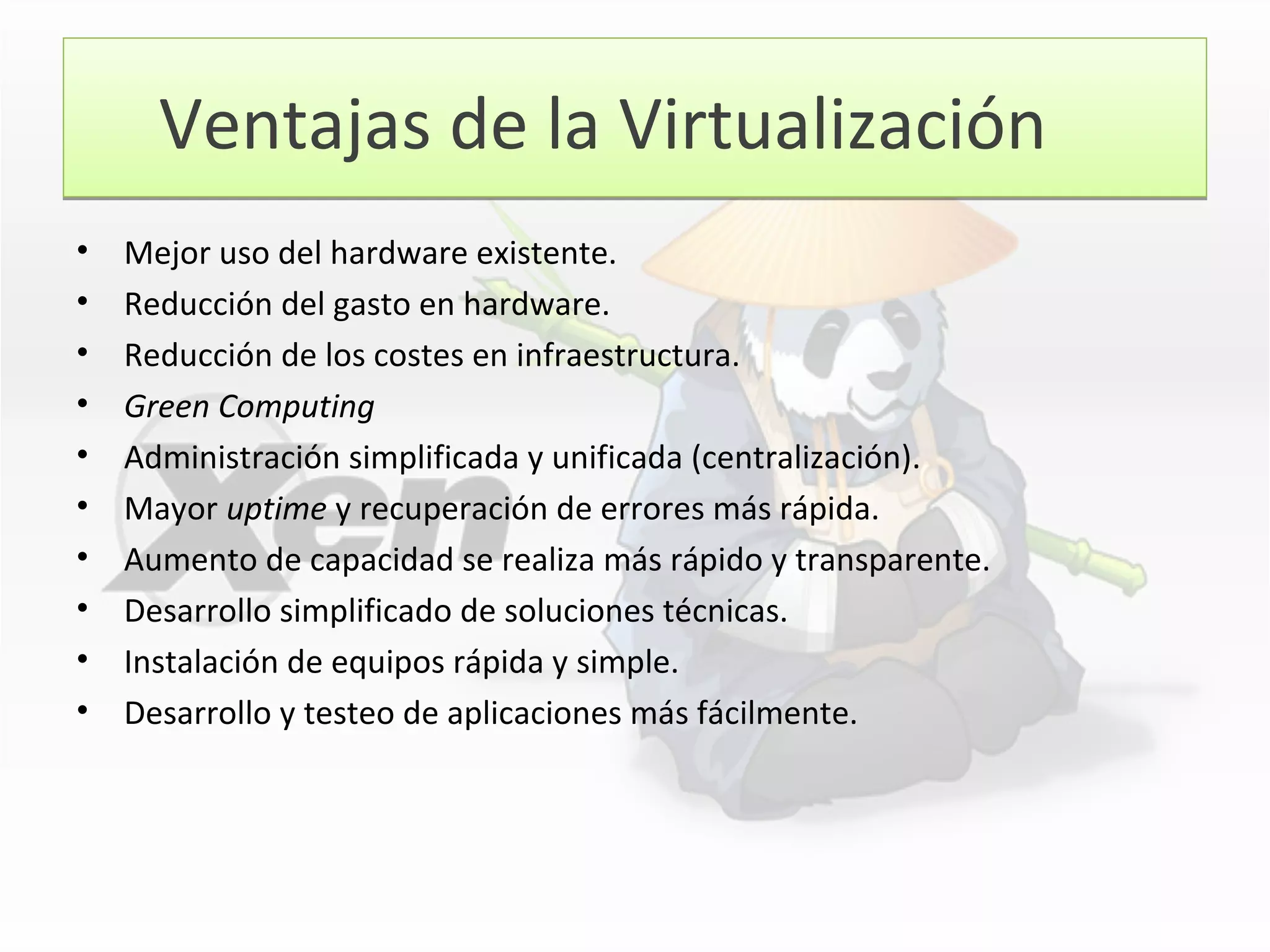 Ventajas de la VirtualizaciónVentajas de la Virtualización
• Mejor uso del hardware existente.
• Reducción del gasto en hardware.
• Reducción de los costes en infraestructura.
• Green Computing
• Administración simplificada y unificada (centralización).
• Mayor uptime y recuperación de errores más rápida.
• Aumento de capacidad se realiza más rápido y transparente.
• Desarrollo simplificado de soluciones técnicas.
• Instalación de equipos rápida y simple.
• Desarrollo y testeo de aplicaciones más fácilmente.
 