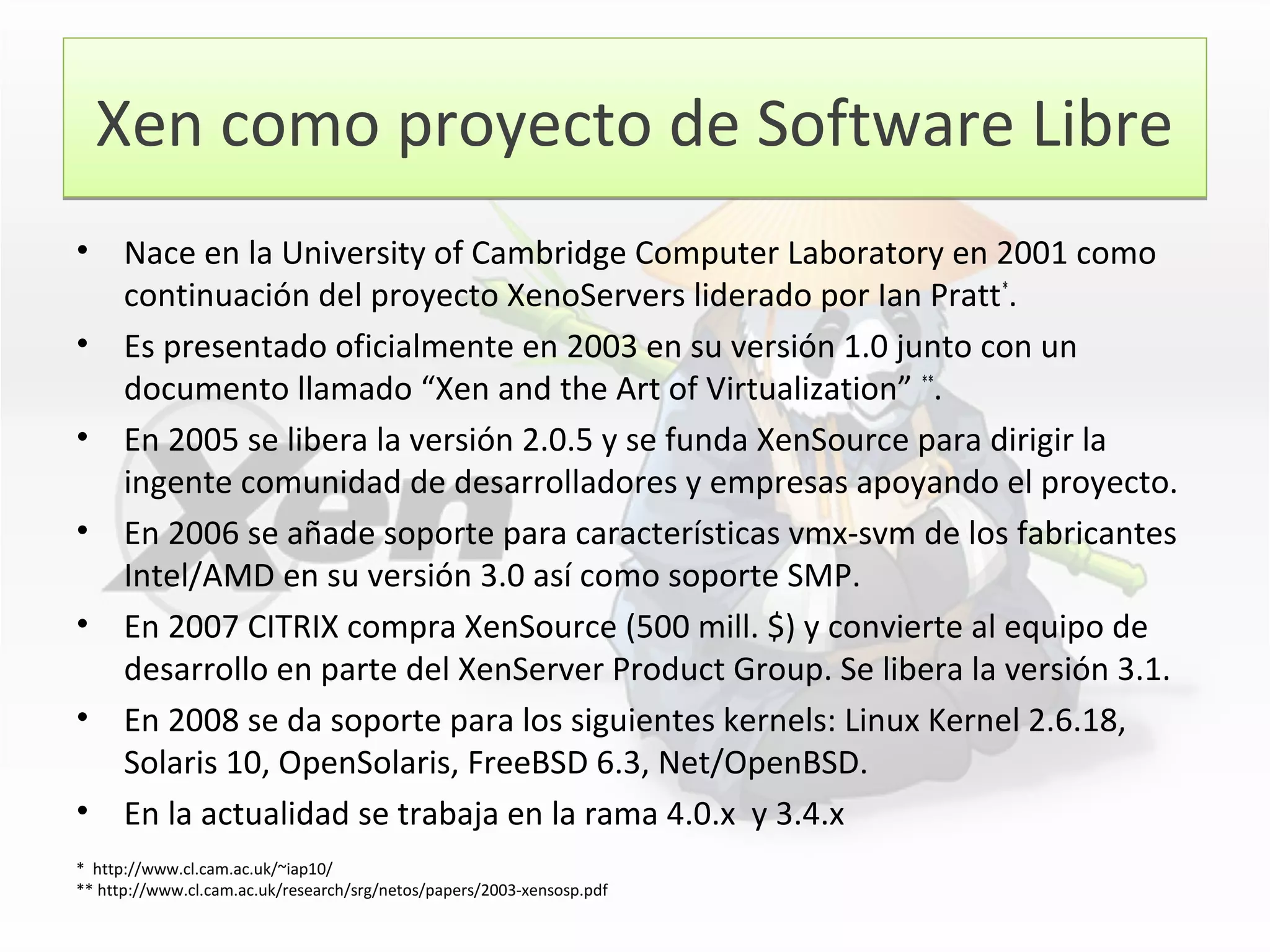 Xen como proyecto de Software LibreXen como proyecto de Software Libre
• Nace en la University of Cambridge Computer Laboratory en 2001 como
continuación del proyecto XenoServers liderado por Ian Pratt*
.
• Es presentado oficialmente en 2003 en su versión 1.0 junto con un
documento llamado “Xen and the Art of Virtualization” **
.
• En 2005 se libera la versión 2.0.5 y se funda XenSource para dirigir la
ingente comunidad de desarrolladores y empresas apoyando el proyecto.
• En 2006 se añade soporte para características vmx-svm de los fabricantes
Intel/AMD en su versión 3.0 así como soporte SMP.
• En 2007 CITRIX compra XenSource (500 mill. $) y convierte al equipo de
desarrollo en parte del XenServer Product Group. Se libera la versión 3.1.
• En 2008 se da soporte para los siguientes kernels: Linux Kernel 2.6.18,
Solaris 10, OpenSolaris, FreeBSD 6.3, Net/OpenBSD.
• En la actualidad se trabaja en la rama 4.0.x y 3.4.x
* http://www.cl.cam.ac.uk/~iap10/
** http://www.cl.cam.ac.uk/research/srg/netos/papers/2003-xensosp.pdf
 