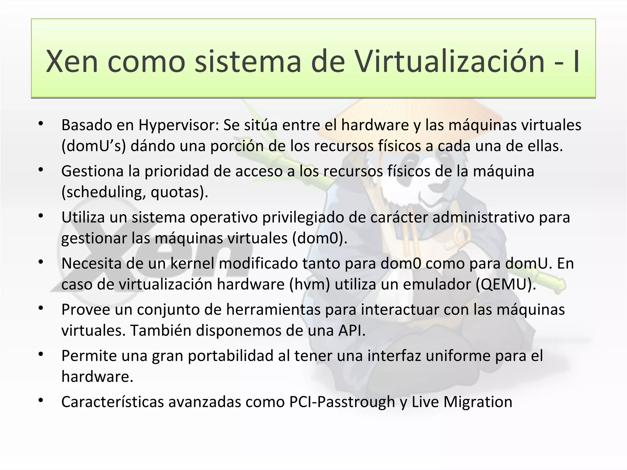 Xen como sistema de Virtualización - IXen como sistema de Virtualización - I
• Basado en Hypervisor: Se sitúa entre el hardware y las máquinas virtuales
(domU’s) dándo una porción de los recursos físicos a cada una de ellas.
• Gestiona la prioridad de acceso a los recursos físicos de la máquina
(scheduling, quotas).
• Utiliza un sistema operativo privilegiado de carácter administrativo para
gestionar las máquinas virtuales (dom0).
• Necesita de un kernel modificado tanto para dom0 como para domU. En
caso de virtualización hardware (hvm) utiliza un emulador (QEMU).
• Provee un conjunto de herramientas para interactuar con las máquinas
virtuales. También disponemos de una API.
• Permite una gran portabilidad al tener una interfaz uniforme para el
hardware.
• Características avanzadas como PCI-Passtrough y Live Migration
 