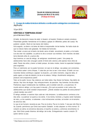 TALLER DE CIENCIAS SOCIALES
(Semana del 06 al 17 de Julio)
(Trabajo de Clase)
1- (Luegoderealizarlalecturadeltextoa continuaciónextraigatresconclusiones)
(Reflexión)
12 jun 2015
VÉRTIGO A TEMPRANA EDAD1
por el Hermano Pablo
Al bebé, de dieciocho meses de edad, lo llevaron al hospital. Estaba en estado comatoso.
Presentaba grandes hematomas en la cabeza y golpes en diferentes partes del cuerpo. No
pudieron salvarlo. Murió en las manos del médico.
Acto seguido, se dieron a la tarea de hallar al responsable de las heridas. No había duda de
que la criatura había sido golpeada. Se trataba de homicidio.
Tras rondar un poco por el barrio de donde venía el bebé, encontraron al padre y a la madre.
Los dos eran los culpables. La policía no dio a conocer sus nombres. Eran menores de edad;
tenía dieciséis años él, y quince ella.
Aquí tenemos un caso de vértigo, de vertiginoso aturdimiento juvenil. Una pareja de
adolescentes hace vida conyugal cuando él tiene sólo catorce y ella apenas trece años de
edad. Pasan dos años y tienen un bebé porque, de todos modos, tienen la capacidad biológica
para engendrar.
Pero un matrimonio así no puede funcionar sin caer en el vértigo. Las peleas son constantes.
Los insultos vuelan como chispas. Y cada dos por tres se van a las manos. El bebé con sus
inocentes llantos contribuye a agravar la situación, y en cierto momento, ciego de rabia, el
padre agarra un bate de béisbol y le da en la cabeza. Vértigo. Aturdimiento vertiginoso,
producto de la impaciencia juvenil.
Todo se ha vuelto locura. Hay violencia por todos lados. Hay frenesí de fiestas. Hay delirio de
danzas. Hay furia de drogas. Hay enloquecimiento de pasiones. Hay torrentes de discordias.
Podríamos seguir multiplicando las metáforas, pero la verdad está ahí, y es pasmosa. El
mundo está en vértigo y no hay quien lo rescate. ¿Por qué se pusieron a vivir juntos dos
adolescentes que recién estaban emplumando? ¿Dónde estaban los padres de estos jóvenes?
¿Quién bendijo esa unión?
El vértigo arrebata a nuestros hijos cada vez más temprano. La adolescencia comienza a los
diez años. La juventud se quema a los veinte. A los treinta, hombres y mujeres están hastiados
de todo, y a los cuarenta, si sobreviven a las inclinaciones suicidas, se hunden en el remolino
de esta loca vida.
Lo que el ser humano necesita es paz. Paz en el alma. Paz en la mente. Y esa paz sólo Dios la
da. Cuando permitimos que Cristo sea nuestro Salvador, la vida adquiere un ritmo normal. El
corazón se calma, la conciencia descansa, el espíritu se serena, y entonces encontramos la
paz. Sólo Cristo puede librarnos del vértigo de la vida. Entreguémosle nuestro corazón. Él
quiere darnos su paz.
1 http://www.conciencia.net/?ID=2015jun12
 