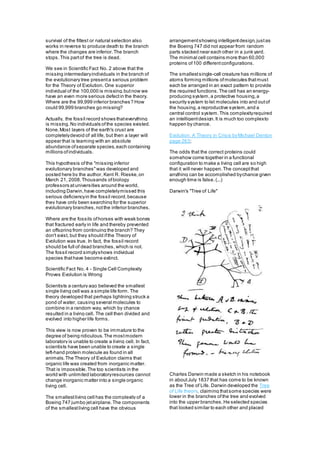 survival of the fittest or natural selection also
works in reverse to produce death to the branch
where the changes are inferior.The branch
stops.This partof the tree is dead.
We see in Scientific Fact No. 2 above that the
missing intermediaryindividuals in the branch of
the evolutionary tree presenta serious problem
for the Theory of Evolution. One superior
individual of the 100,000 is missing,butnow we
have an even more serious defectin the theory.
Where are the 99,999 inferior branches? How
could 99,999 branches go missing?
Actually, the fossil record shows thateverything
is missing.No individuals ofthe species existed.
None.Most layers of the earth's crust are
completelydevoid of all life, but then a layer will
appear that is teaming with an absolute
abundance ofseparate species,each containing
millions ofindividuals.
This hypothesis ofthe "missing inferior
evolutionary branches"was developed and
posted here by the author, Kent R. Rieske,on
March 21, 2008.Thousands ofbiology
professors atuniversities around the world,
including Darwin,have completelymissed this
serious deficiencyin the fossil record,because
they have only been searching for the superior
evolutionary branches,notthe inferior branches.
Where are the fossils ofhorses with weak bones
that fractured early in life and thereby prevented
an offspring from continuing the branch? They
don't exist, but they should ifthe Theory of
Evolution was true. In fact, the fossil record
should be full of dead branches, which is not.
The fossil record simplyshows individual
species thathave become extinct.
Scientific Fact No. 4 - Single Cell Complexity
Proves Evolution is Wrong
Scientists a century ago believed the smallest
single living cell was a simple life form. The
theory developed that perhaps lightning struck a
pond of water, causing several molecules to
combine in a random way, which by chance
resulted in a living cell. The cell then divided and
evolved into higher life forms.
This view is now proven to be immature to the
degree of being ridiculous.The mostmodern
laboratory is unable to create a living cell. In fact,
scientists have been unable to create a single
left-hand protein molecule as found in all
animals.The Theory of Evolution claims that
organic life was created from inorganic matter.
That is impossible.The top scientists in the
world with unlimited laboratoryresources cannot
change inorganic matter into a single organic
living cell.
The smallestliving cell has the complexity of a
Boeing 747 jumbo jetairplane.The components
of the smallestliving cell have the obvious
arrangementshowing intelligentdesign,justas
the Boeing 747 did not appear from random
parts stacked near each other in a junk yard.
The minimal cell contains more than 60,000
proteins of100 differentconfigurations.
The smallestsingle-cell creature has millions of
atoms forming millions ofmolecules thatmust
each be arranged in an exact pattern to provide
the required functions.The cell has an energy-
producing system,a protective housing,a
security system to let molecules into and outof
the housing,a reproductive system,and a
central control system.This complexityrequired
an intelligentdesign.It is much too complexto
happen by chance.
Evolution: A Theory in Crisis byMichael Denton
page 263;
The odds that the correct proteins could
somehow come together in a functional
configuration to make a living cell are so high
that it will never happen.The conceptthat
anything can be accomplished bychance given
enough time is false. (...)
Darwin's "Tree of Life"
Charles Darwin made a sketch in his notebook
in aboutJuly 1837 that has come to be known
as the Tree of Life. Darwin developed the Tree
of Life theory, claiming thatsome species were
lower in the branches ofthe tree and evolved
into the upper branches.He selected species
that looked similar to each other and placed
 